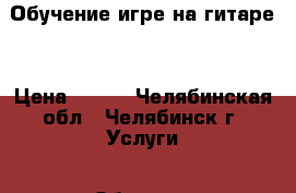 Обучение игре на гитаре. › Цена ­ 300 - Челябинская обл., Челябинск г. Услуги » Обучение. Курсы   